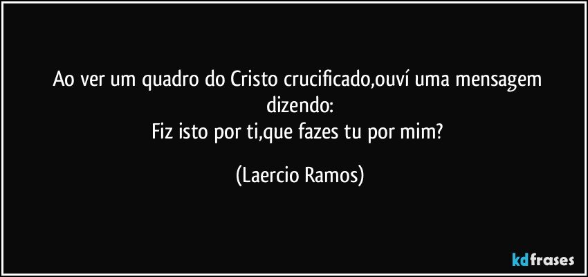 Ao ver um quadro do Cristo crucificado,ouví uma mensagem dizendo:
Fiz isto por ti,que fazes tu por mim? (Laercio Ramos)