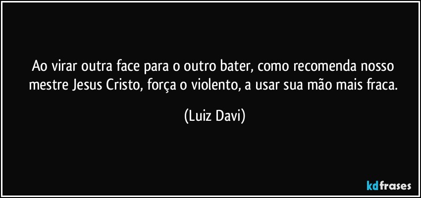 Ao virar outra face para o outro bater, como recomenda nosso mestre Jesus Cristo, força o violento, a usar sua mão mais fraca. (Luiz Davi)