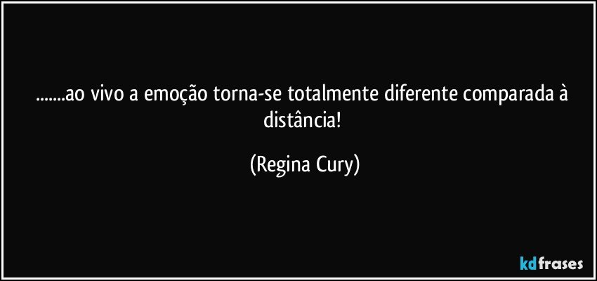 ...ao vivo  a emoção torna-se  totalmente diferente  comparada à distância! (Regina Cury)