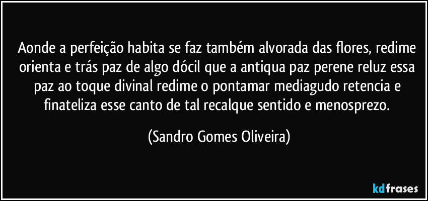 Aonde a perfeição habita se faz também alvorada das flores, redime orienta e trás paz de algo dócil que a antiqua paz perene reluz essa paz ao toque divinal redime o pontamar mediagudo retencia e finateliza esse canto de tal recalque sentido e menosprezo. (Sandro Gomes Oliveira)