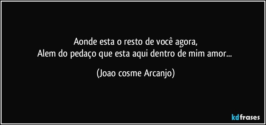 Aonde esta o resto de você agora,
Alem do pedaço que esta aqui dentro de mim amor... (Joao cosme Arcanjo)