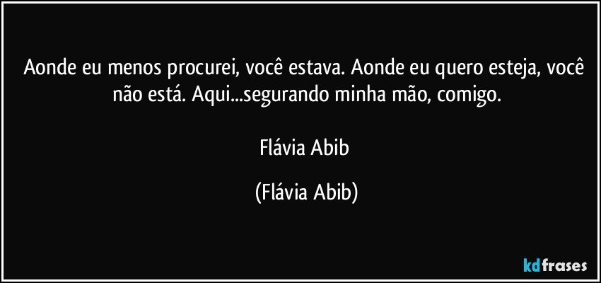 Aonde eu menos procurei, você estava. Aonde eu quero esteja, você não está. Aqui...segurando minha mão, comigo.

Flávia Abib (Flávia Abib)