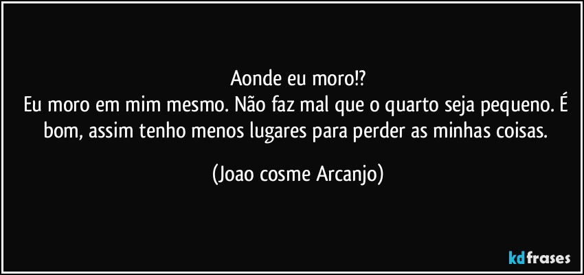 Aonde eu moro!?
Eu moro em mim mesmo. Não faz mal que o quarto seja pequeno. É bom, assim tenho menos lugares para perder as minhas coisas. (Joao cosme Arcanjo)