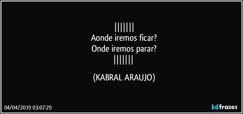 
Aonde iremos ficar?
Onde iremos parar?
 (KABRAL ARAUJO)