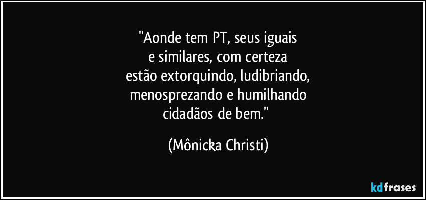 "Aonde tem PT, seus iguais
e similares, com certeza
estão extorquindo, ludibriando,
menosprezando e humilhando
cidadãos de bem." (Mônicka Christi)