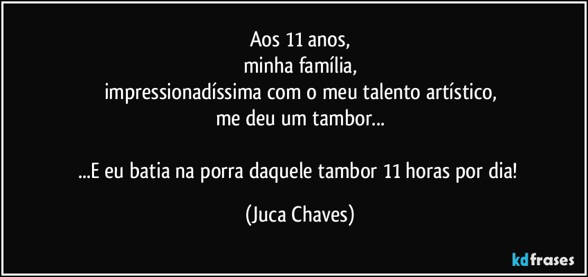 Aos 11 anos,
minha família,
impressionadíssima com o meu talento artístico,
me deu um tambor...

...E eu batia na porra daquele tambor 11 horas por dia! (Juca Chaves)