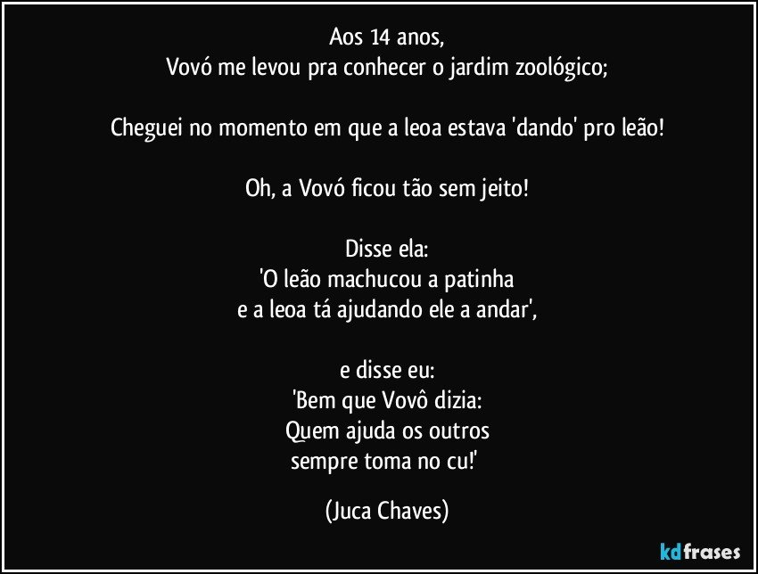 Aos 14 anos,
Vovó me levou pra conhecer o jardim zoológico;

Cheguei no momento em que a leoa estava 'dando' pro leão!

Oh, a Vovó ficou tão sem jeito!

Disse ela:
'O leão machucou a patinha
e a leoa tá ajudando ele a andar',

e disse eu:
'Bem que Vovô dizia:
Quem ajuda os outros
sempre toma no cu!' (Juca Chaves)