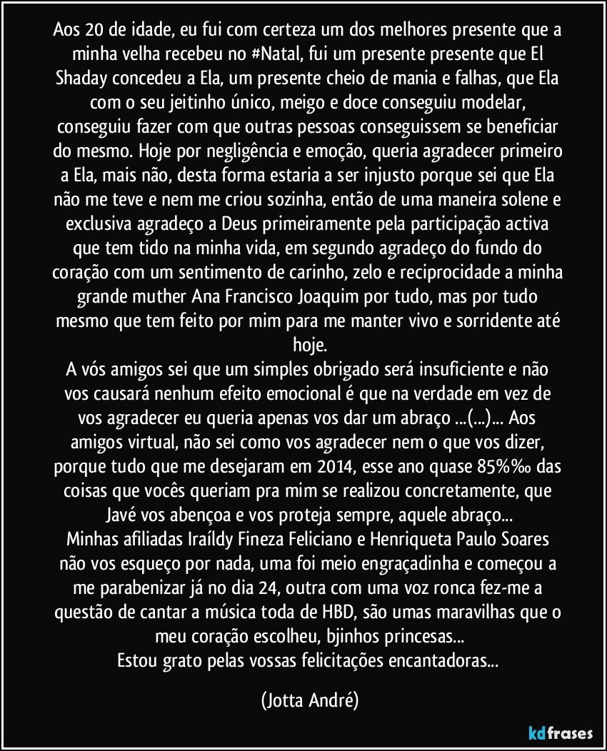 Aos 20 de idade, eu fui com certeza um dos melhores presente que a minha velha recebeu no #Natal, fui um presente presente que El Shaday concedeu a Ela, um presente cheio de mania e falhas, que Ela com o seu jeitinho único, meigo e doce conseguiu modelar, conseguiu fazer com que outras pessoas conseguissem se beneficiar do mesmo. Hoje por negligência e emoção, queria agradecer primeiro a Ela, mais não, desta forma estaria a ser injusto porque sei que Ela não me teve e nem me criou sozinha, então de uma maneira solene e exclusiva agradeço a Deus primeiramente pela participação activa que tem tido na minha vida, em segundo agradeço do fundo do coração com um sentimento de carinho, zelo e reciprocidade a minha grande muther Ana Francisco Joaquim por tudo, mas por tudo mesmo que tem feito por mim para me manter vivo e sorridente até hoje.
A vós amigos sei que um simples obrigado será insuficiente e não vos causará nenhum efeito emocional é que na verdade em vez de vos agradecer eu queria apenas vos dar um abraço ...(...)... Aos amigos virtual, não sei como vos agradecer nem o que vos dizer, porque tudo que me desejaram em 2014, esse ano quase 85%‰ das coisas que vocês queriam pra mim se realizou concretamente, que Javé vos abençoa e vos proteja sempre, aquele abraço...
Minhas afiliadas Iraíldy Fineza Feliciano e Henriqueta Paulo Soares não vos esqueço por nada, uma foi meio engraçadinha e começou a me parabenizar já no dia 24, outra com uma voz ronca fez-me a questão de cantar a música toda de HBD, são umas maravilhas que o meu coração escolheu, bjinhos princesas...
Estou grato pelas vossas felicitações encantadoras... (Jotta André)