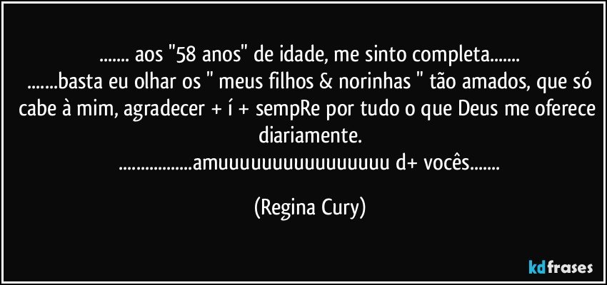 ... aos "58 anos" de idade, me sinto completa...
 ...basta eu olhar os " meus filhos & norinhas " tão amados, que só cabe à mim, agradecer + í + sempRe por tudo o que Deus me oferece diariamente.
 ...amuuuuuuuuuuuuuuuu d+ vocês... (Regina Cury)