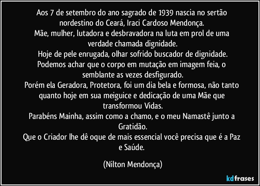 Aos 7 de setembro do ano sagrado de 1939 nascia no sertão nordestino do Ceará, Iraci Cardoso Mendonça. 
Mãe, mulher, lutadora e desbravadora na luta em prol de uma verdade chamada dignidade.
Hoje de pele enrugada, olhar sofrido buscador de dignidade.
Podemos achar que o corpo em mutação em imagem feia, o semblante as vezes desfigurado.
Porém ela Geradora, Protetora, foi um dia bela e formosa, não tanto quanto hoje em sua meiguice e dedicação de uma Mãe que transformou Vidas.
Parabéns Mainha, assim como a chamo, e o meu Namastê junto a Gratidão.
Que o Criador lhe dê oque de mais essencial você precisa que é a Paz e Saúde. (Nilton Mendonça)