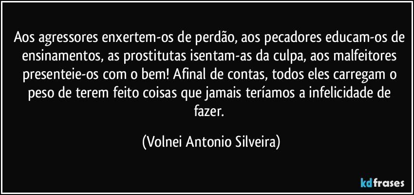 Aos agressores enxertem-os de perdão, aos pecadores educam-os de ensinamentos, as prostitutas isentam-as da culpa, aos malfeitores presenteie-os com o bem! Afinal de contas, todos eles carregam o peso de terem feito coisas que jamais teríamos a infelicidade de fazer. (Volnei Antonio Silveira)