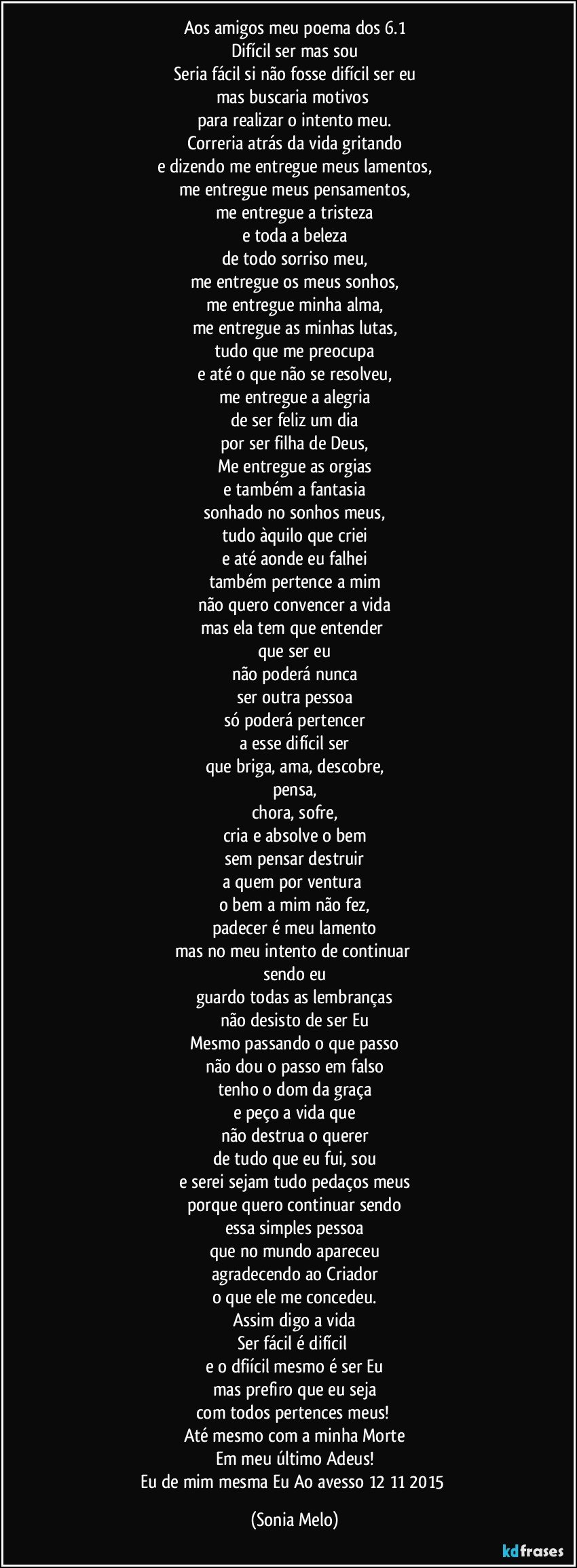 Aos amigos meu poema dos 6.1
Difícil ser mas sou
Seria fácil si não fosse difícil ser eu
mas buscaria motivos 
para realizar o intento meu.
Correria atrás da vida gritando
e dizendo me entregue meus lamentos,
me entregue meus pensamentos,
me entregue a tristeza
e toda a beleza
de todo sorriso meu,
me entregue os meus sonhos,
me entregue minha alma,
me entregue as minhas lutas,
tudo que me preocupa
e até o que não se resolveu,
me entregue a alegria
de ser feliz um dia
por ser filha de Deus,
Me entregue as orgias
e também a fantasia
sonhado no sonhos meus,
tudo àquilo que criei
e até aonde eu falhei
também pertence a mim
não quero convencer a vida
mas ela tem que entender 
que ser eu
não poderá nunca
ser outra pessoa
só poderá pertencer
a esse difícil ser
que briga, ama, descobre,
pensa,
chora, sofre,
cria e absolve o bem
sem pensar destruir
a quem por ventura 
o bem a mim não fez,
padecer é meu lamento
mas no meu intento de continuar 
sendo eu
guardo todas as lembranças
não desisto de ser Eu
Mesmo passando o que passo
não dou o passo em falso
tenho o dom da graça
e peço a vida que
não destrua o querer
de tudo que eu fui, sou
e serei sejam tudo pedaços meus
porque quero continuar sendo
essa simples pessoa
que no mundo apareceu
agradecendo ao Criador
o que ele me concedeu.
Assim digo a vida
Ser fácil é difícil 
e o dfiícil mesmo é ser Eu
mas prefiro que eu seja
com todos pertences meus! 
Até mesmo com a minha Morte
Em meu último Adeus!
Eu de mim mesma Eu Ao avesso 12/11/2015 (Sonia Melo)