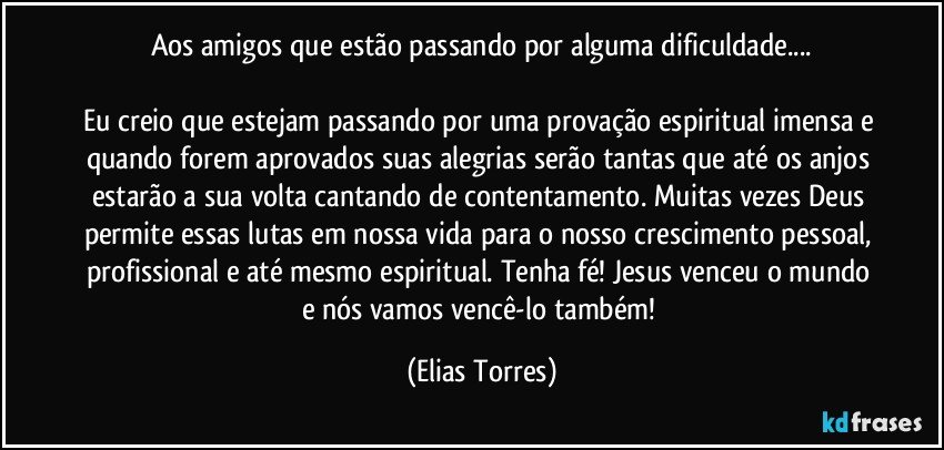 Aos amigos que estão passando por alguma dificuldade...

Eu creio que estejam passando por uma provação espiritual imensa e quando forem aprovados suas alegrias serão tantas que até os anjos estarão a sua volta cantando de contentamento. Muitas vezes Deus permite essas lutas em nossa vida para o nosso crescimento pessoal, profissional e até mesmo espiritual. Tenha fé! Jesus venceu o mundo e nós vamos vencê-lo também! (Elias Torres)