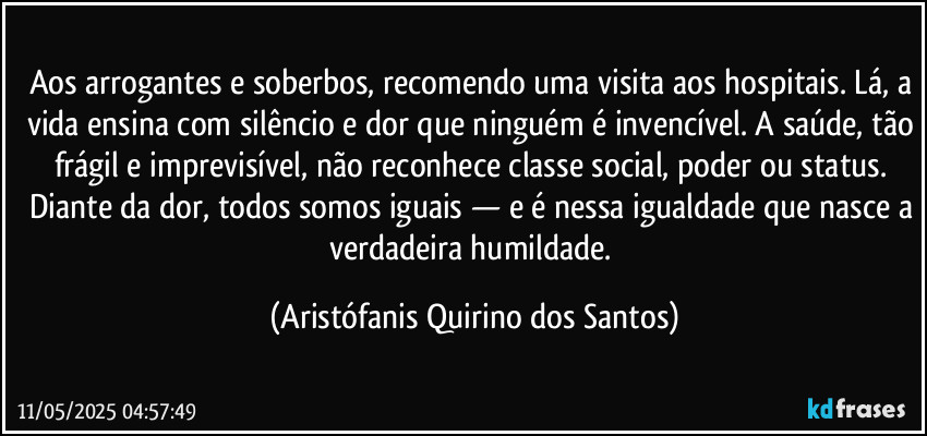 Aos arrogantes e soberbos, recomendo uma visita aos hospitais. Lá, a vida ensina com silêncio e dor que ninguém é invencível. A saúde, tão frágil e imprevisível, não reconhece classe social, poder ou status. Diante da dor, todos somos iguais — e é nessa igualdade que nasce a verdadeira humildade. (Aristófanis Quirino dos Santos)