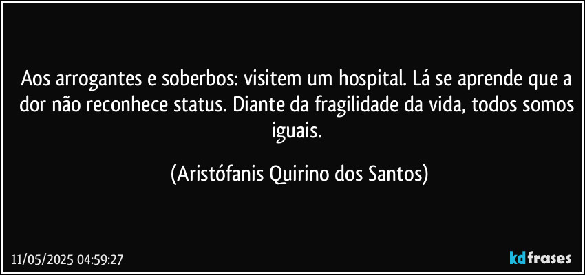 Aos arrogantes e soberbos: visitem um hospital. Lá se aprende que a dor não reconhece status. Diante da fragilidade da vida, todos somos iguais. (Aristófanis Quirino dos Santos)