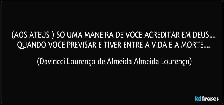 (AOS ATEUS ) SO UMA MANEIRA DE VOCE ACREDITAR EM DEUS... QUANDO VOCE PREVISAR E TIVER ENTRE A VIDA E A MORTE... (Davincci Lourenço de Almeida Almeida Lourenço)