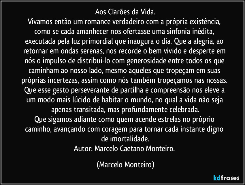 Aos Clarões da Vida.
Vivamos então um romance verdadeiro com a própria existência, como se cada amanhecer nos ofertasse uma sinfonia inédita, executada pela luz primordial que inaugura o dia. Que a alegria, ao retornar em ondas serenas, nos recorde o bem vivido e desperte em nós o impulso de distribuí-lo com generosidade entre todos os que caminham ao nosso lado, mesmo aqueles que tropeçam em suas próprias incertezas, assim como nós também tropeçamos nas nossas. Que esse gesto perseverante de partilha e compreensão nos eleve a um modo mais lúcido de habitar o mundo, no qual a vida não seja apenas transitada, mas profundamente celebrada.
Que sigamos adiante como quem acende estrelas no próprio caminho, avançando com coragem para tornar cada instante digno de imortalidade.
Autor: Marcelo Caetano Monteiro. (Marcelo Monteiro)
