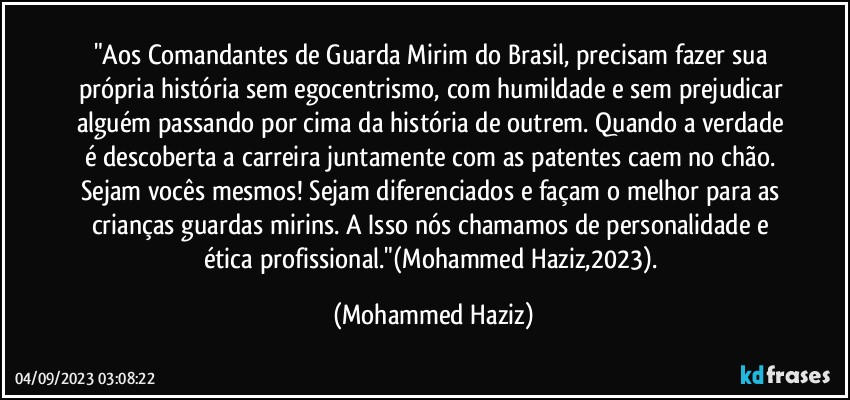 "Aos Comandantes de Guarda Mirim do Brasil, precisam fazer sua própria história sem egocentrismo, com humildade e sem prejudicar alguém passando por cima da história de outrem. Quando a verdade é descoberta a carreira juntamente com as patentes caem no chão. Sejam vocês mesmos! Sejam diferenciados e façam o melhor para as crianças guardas mirins. A Isso nós chamamos de personalidade e ética profissional."(Mohammed Haziz,2023). (Mohammed Haziz)