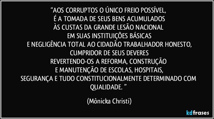 “AOS CORRUPTOS O ÚNICO FREIO POSSÍVEL, 
É A TOMADA DE SEUS BENS ACUMULADOS
ÀS CUSTAS DA GRANDE LESÃO NACIONAL 
EM SUAS INSTITUIÇÕES BÁSICAS
E NEGLIGÊNCIA TOTAL AO CIDADÃO TRABALHADOR HONESTO,
CUMPRIDOR DE SEUS DEVERES
REVERTENDO-OS A REFORMA, CONSTRUÇÃO 
E MANUTENÇÃO DE ESCOLAS, HOSPITAIS,
SEGURANÇA E TUDO CONSTITUCIONALMENTE DETERMINADO COM QUALIDADE. ” (Mônicka Christi)