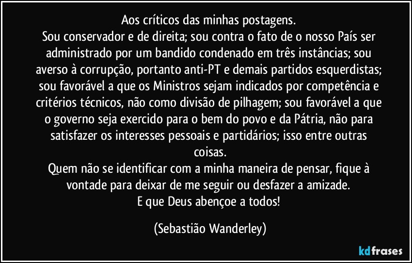 Aos críticos das minhas postagens. 
Sou conservador e de direita; sou contra o fato de o nosso País ser administrado por um bandido condenado em três instâncias; sou averso à corrupção, portanto anti-PT e demais partidos esquerdistas; sou favorável a que os Ministros sejam indicados por competência e critérios técnicos, não como divisão de pilhagem; sou favorável a que o governo seja exercido para o bem do povo e da Pátria, não para satisfazer os interesses pessoais e partidários; isso entre outras coisas.
Quem não se identificar com a minha maneira de pensar, fique à vontade para deixar de me seguir ou desfazer a amizade. 
E que Deus abençoe a todos! (Sebastião Wanderley)