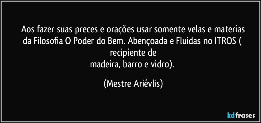 Aos fazer suas preces e orações usar somente velas e materias
da Filosofia O Poder do Bem. Abençoada e Fluidas no ITROS ( recipiente de
madeira, barro e vidro). (Mestre Ariévlis)