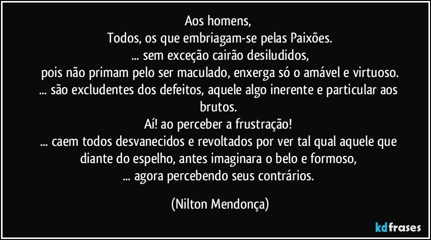 Aos homens, 
Todos, os que embriagam-se pelas Paixões.
... sem exceção cairão desiludidos,
pois não primam pelo ser maculado, enxerga só o amável e virtuoso.
... são excludentes dos defeitos, aquele algo inerente e particular aos brutos.  
Aí! ao perceber a frustração! 
... caem todos desvanecidos e revoltados por ver tal qual aquele que diante do espelho, antes imaginara o belo e formoso, 
... agora percebendo seus contrários. (Nilton Mendonça)