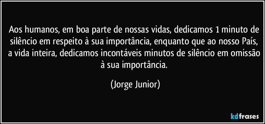 Aos humanos, em boa parte de nossas vidas, dedicamos 1 minuto de silêncio em respeito à sua importância, enquanto que ao nosso País, a vida inteira, dedicamos incontáveis minutos de silêncio em omissão à sua importância. (Jorge Junior)