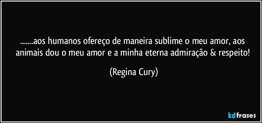 ...aos humanos ofereço de maneira sublime  o meu amor, aos animais dou o  meu amor e a  minha  eterna admiração & respeito! (Regina Cury)