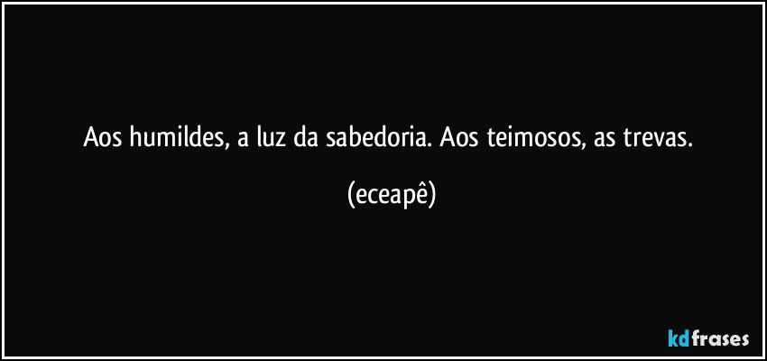Aos humildes, a luz da sabedoria. Aos teimosos, as trevas. (eceapê)