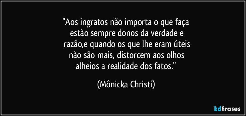 "Aos ingratos não importa o que faça
 estão sempre donos da verdade e
 razão,e quando os que lhe eram úteis
 não são mais, distorcem aos olhos
 alheios a realidade dos fatos." (Mônicka Christi)