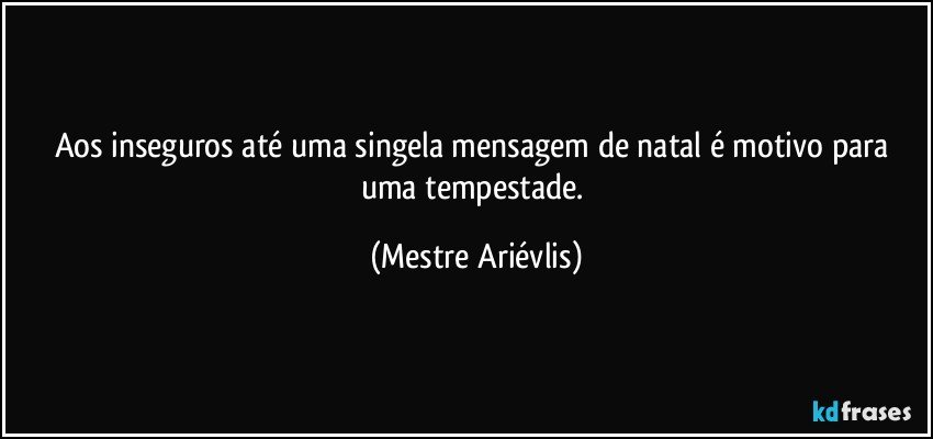 Aos inseguros até uma singela mensagem de natal é motivo para uma tempestade. (Mestre Ariévlis)