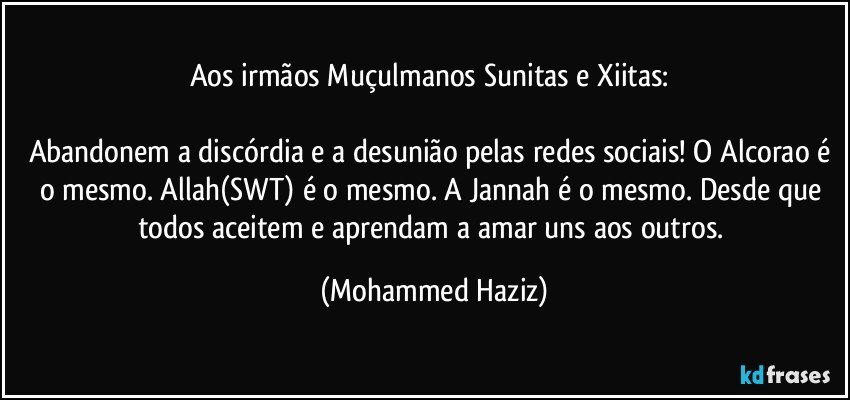 Aos irmãos Muçulmanos Sunitas e Xiitas: 

Abandonem a discórdia e a desunião pelas redes sociais! O Alcorao é o mesmo. Allah(SWT) é o mesmo. A Jannah é o mesmo. Desde que todos aceitem e aprendam a amar uns aos outros. (Mohammed Haziz)