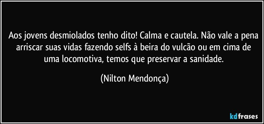 Aos jovens desmiolados tenho dito! Calma e cautela. Não vale a pena arriscar suas vidas fazendo selfs à beira do vulcão ou em cima de uma locomotiva, temos que preservar a sanidade. (Nilton Mendonça)