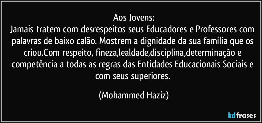 Aos Jovens:
Jamais tratem com desrespeitos seus Educadores e Professores com palavras de baixo calão. Mostrem a dignidade da sua família que os criou.Com respeito, fineza,lealdade,disciplina,determinação e competência a todas as regras das Entidades Educacionais Sociais e com seus superiores. (Mohammed Haziz)