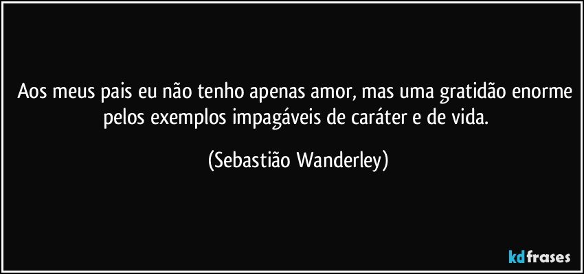 Aos meus pais eu não tenho apenas amor, mas uma gratidão enorme pelos exemplos impagáveis de caráter e de vida. (Sebastião Wanderley)