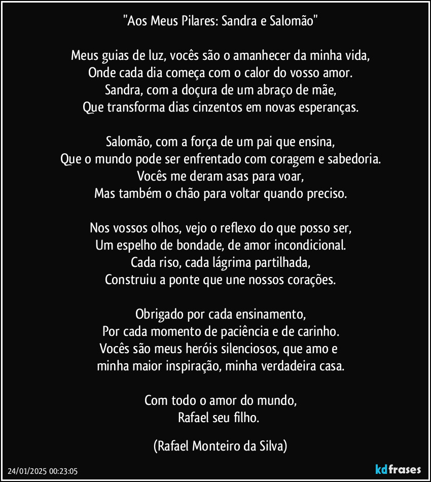 "Aos Meus Pilares: Sandra e Salomão"

Meus guias de luz, vocês são o amanhecer da minha vida,
Onde cada dia começa com o calor do vosso amor.
Sandra, com a doçura de um abraço de mãe,
Que transforma dias cinzentos em novas esperanças.

Salomão, com a força de um pai que ensina,
Que o mundo pode ser enfrentado com coragem e sabedoria.
Vocês me deram asas para voar,
Mas também o chão para voltar quando preciso.

Nos vossos olhos, vejo o reflexo do que posso ser,
Um espelho de bondade, de amor incondicional.
Cada riso, cada lágrima partilhada,
Construiu a ponte que une nossos corações.

Obrigado por cada ensinamento,
Por cada momento de paciência e de carinho.
Vocês são meus heróis silenciosos, que amo e 
minha maior inspiração, minha verdadeira casa.

Com todo o amor do mundo,
Rafael seu filho. (Rafael Monteiro da Silva)