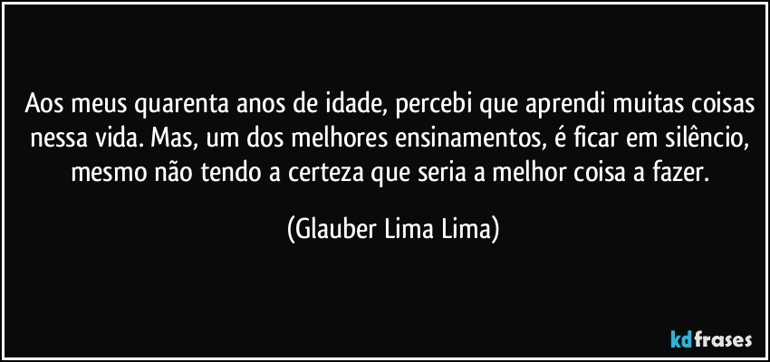 Aos meus quarenta anos de idade, percebi que aprendi muitas coisas nessa vida. Mas, um dos melhores ensinamentos, é ficar em silêncio, mesmo não tendo a certeza que seria a melhor coisa a fazer. (Glauber Lima Lima)