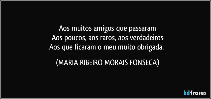 Aos muitos amigos que  passaram
Aos poucos, aos raros, aos verdadeiros
Aos que ficaram o meu muito obrigada. (MARIA RIBEIRO MORAIS FONSECA)