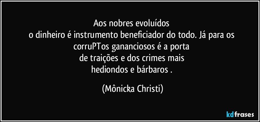 Aos nobres evoluídos 
o dinheiro é instrumento beneficiador do todo. Já para os 
corruPTos gananciosos é a porta 
de traições e dos crimes mais 
hediondos e bárbaros . (Mônicka Christi)