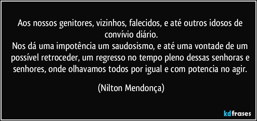 Aos nossos genitores, vizinhos, falecidos, e até outros idosos de convívio diário.
Nos dá uma impotência um saudosismo, e até uma vontade de um possível retroceder, um regresso no tempo pleno dessas senhoras e senhores, onde olhavamos todos por igual e com potencia no agir. (Nilton Mendonça)