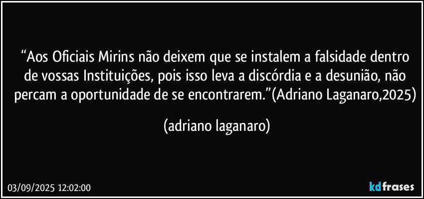 “Aos Oficiais Mirins não deixem que se instalem a falsidade dentro de vossas Instituições, pois isso leva a discórdia e a desunião, não percam a oportunidade de se encontrarem.”(Adriano Laganaro,2025) (adriano laganaro)