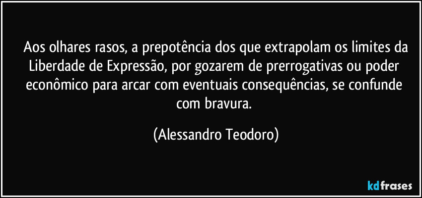 ⁠Aos olhares rasos, a prepotência dos que extrapolam os limites da Liberdade de Expressão, por gozarem de prerrogativas ou poder econômico para arcar com eventuais consequências, se confunde com bravura. (Alessandro Teodoro)