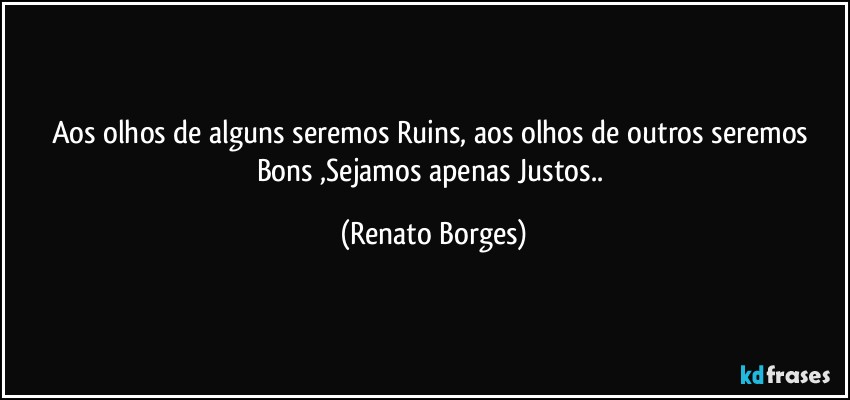 Aos olhos de alguns seremos Ruins, aos olhos de outros seremos Bons ,Sejamos apenas Justos.. (Renato Borges)