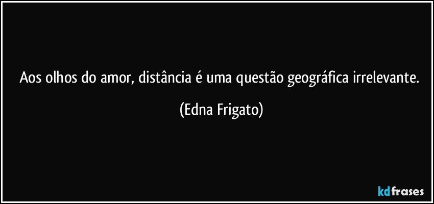 Aos olhos do amor, distância é uma questão geográfica irrelevante. (Edna Frigato)