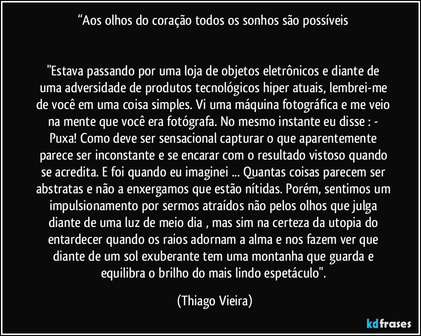 “Aos olhos do coração todos os sonhos são possíveis 


"Estava passando por uma loja de objetos eletrônicos e diante de uma adversidade de produtos tecnológicos hiper atuais, lembrei-me de você em uma coisa simples. Vi uma máquina fotográfica e me veio na mente que você era fotógrafa. No mesmo instante eu disse : - Puxa! Como deve ser sensacional capturar o que aparentemente parece ser inconstante e se encarar com o resultado vistoso quando se acredita. E foi quando eu imaginei ... Quantas coisas parecem ser abstratas e não a enxergamos que estão nítidas. Porém, sentimos um impulsionamento por sermos atraídos não pelos olhos que julga diante de uma luz de meio dia , mas sim na certeza da utopia do entardecer quando os raios adornam a alma e nos fazem ver que diante de um sol exuberante tem uma montanha que guarda e equilibra o brilho do mais lindo espetáculo". (Thiago Vieira)