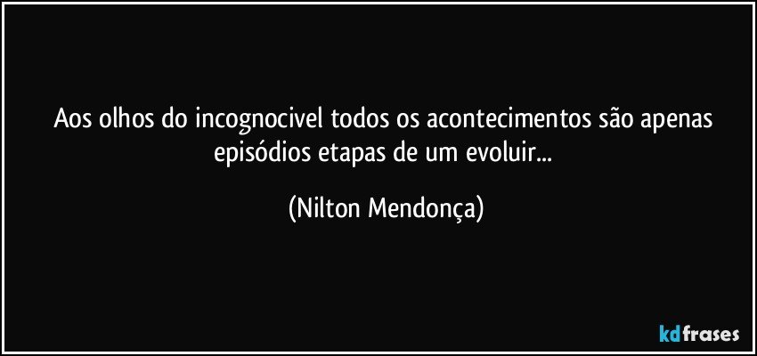 Aos olhos do incognocivel todos os acontecimentos são apenas episódios etapas de um evoluir... (Nilton Mendonça)