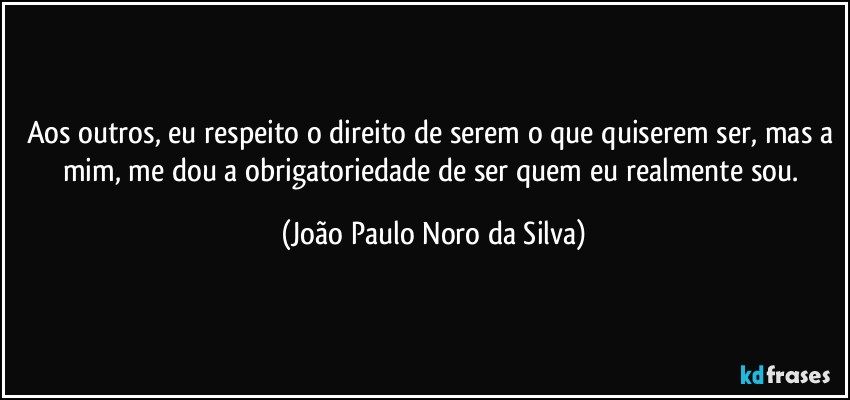 Aos outros, eu respeito o direito de serem o que quiserem ser, mas a mim, me dou a obrigatoriedade de ser quem eu realmente sou. (João Paulo Noro da Silva)