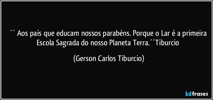 ´´ Aos pais que educam nossos parabéns. Porque o Lar é a primeira Escola Sagrada do nosso Planeta Terra.´´Tiburcio (Gerson Carlos Tiburcio)