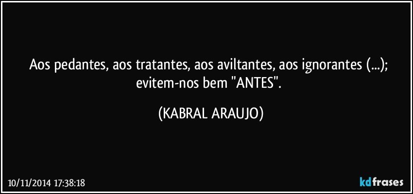 Aos pedantes, aos tratantes, aos aviltantes, aos ignorantes (...); evitem-nos bem "ANTES". (KABRAL ARAUJO)