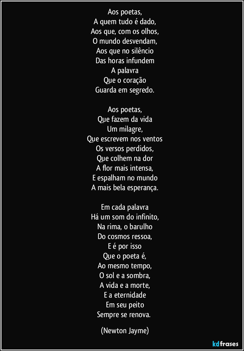 Aos poetas,
A quem tudo é dado,
Aos que, com os olhos,
O mundo desvendam,
Aos que no silêncio
Das horas infundem
A palavra
Que o coração
Guarda em segredo.

Aos poetas,
Que fazem da vida
Um milagre,
Que escrevem nos ventos
Os versos perdidos,
Que colhem na dor
A flor mais intensa,
E espalham no mundo
A mais bela esperança.

Em cada palavra
Há um som do infinito,
Na rima, o barulho
Do cosmos ressoa,
E é por isso
Que o poeta é,
Ao mesmo tempo,
O sol e a sombra,
A vida e a morte,
E a eternidade
Em seu peito
Sempre se renova. (Newton Jayme)